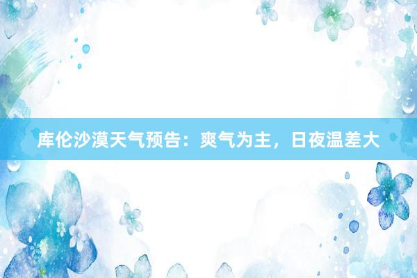 库伦沙漠天气预告:爽气为主,日夜温差大