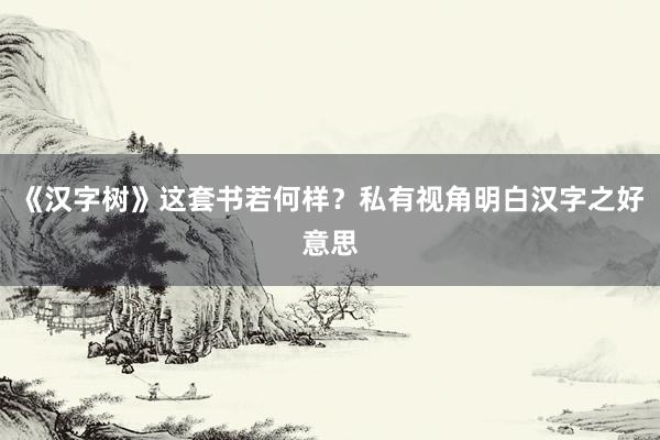 《汉字树》这套书若何样？私有视角明白汉字之好意思