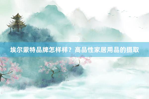 埃尔蒙特品牌怎样样？高品性家居用品的摄取