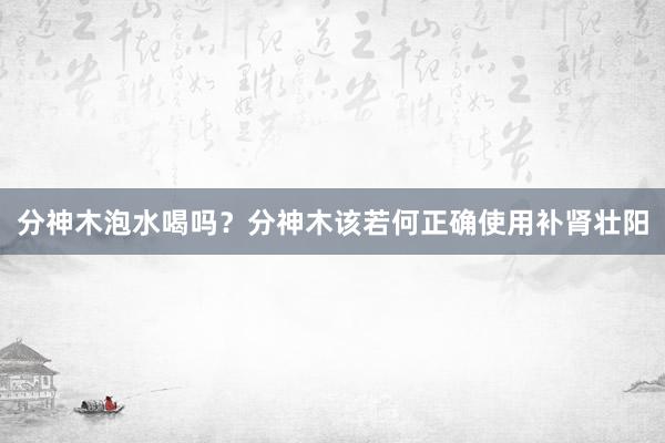 分神木泡水喝吗？分神木该若何正确使用补肾壮阳