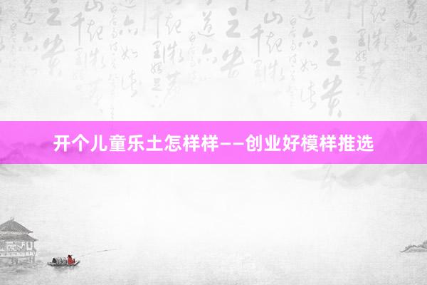 开个儿童乐土怎样样——创业好模样推选
