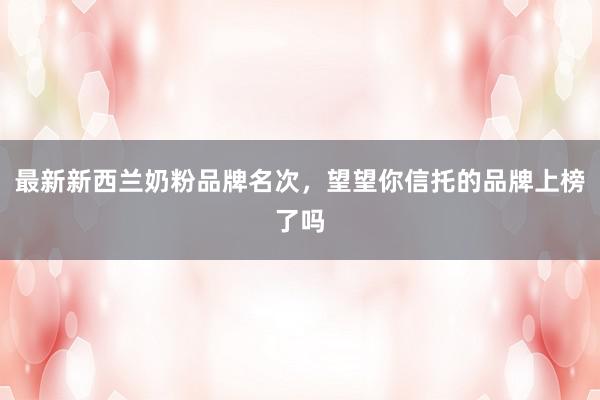 最新新西兰奶粉品牌名次，望望你信托的品牌上榜了吗