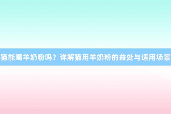 猫能喝羊奶粉吗？详解猫用羊奶粉的益处与适用场景