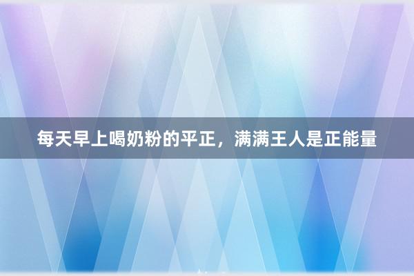 每天早上喝奶粉的平正，满满王人是正能量