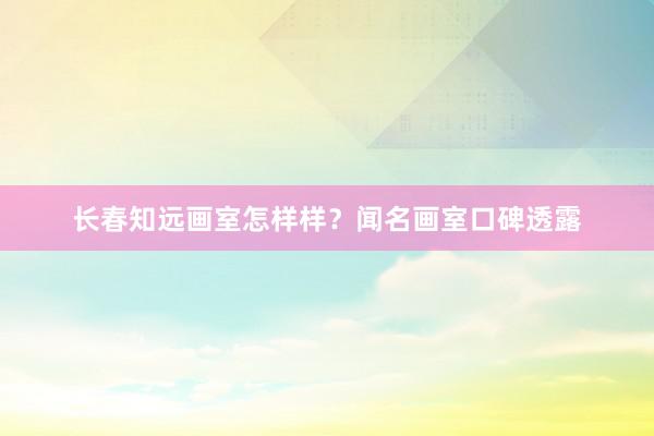 长春知远画室怎样样？闻名画室口碑透露